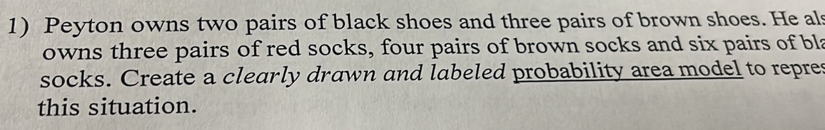 Peyton owns two pairs of black shoes and three pairs of brown shoes. He als 
owns three pairs of red socks, four pairs of brown socks and six pairs of bla 
socks. Create a clearly drawn and labeled probability area model to repres 
this situation.