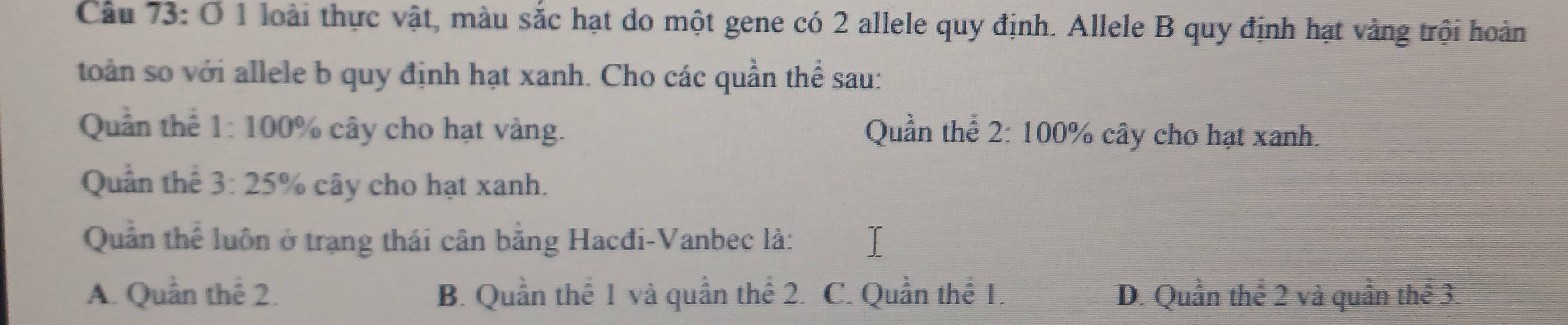 loài thực vật, màu sắc hạt do một gene có 2 allele quy định. Allele B quy định hạt vàng trội hoàn
toàn so với allele b quy định hạt xanh. Cho các quần thể sau:
Quần thể 1: 100% cây cho hạt vàng. Quần thể 2: 100% cây cho hạt xanh.
Quần thể 3:25 % cây cho hạt xanh.
Quân thể luôn ở trạng thái cân bằng Hacđi-Vanbec là:
A. Quần thể 2. B. Quần thể 1 và quần thể 2. C. Quần thể 1. D. Quần thể 2 và quần thể 3.