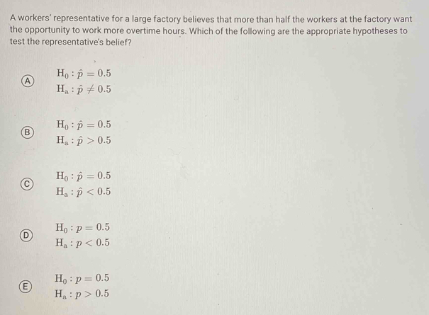 A workers’ representative for a large factory believes that more than half the workers at the factory want
the opportunity to work more overtime hours. Which of the following are the appropriate hypotheses to
test the representative's belief?
H_0:hat p=0.5
A
H_a:hat p!= 0.5
H_0:hat p=0.5
B
H_a:hat p>0.5
H_0:hat p=0.5
H_a:hat p<0.5
H_0:p=0.5
H_a:p<0.5
H_0:p=0.5
E
H_a:p>0.5