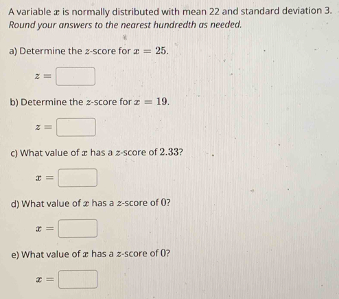 A variable x is normally distributed with mean 22 and standard deviation 3. 
Round your answers to the nearest hundredth as needed. 
a) Determine the z-score for x=25.
z=□
b) Determine the z-score for x=19.
z=□
c) What value of x has a z-score of 2.33?
x=□
d) What value of x has a -score of 0?
x=□
e) What value of x has a z-score of 0?
x=□