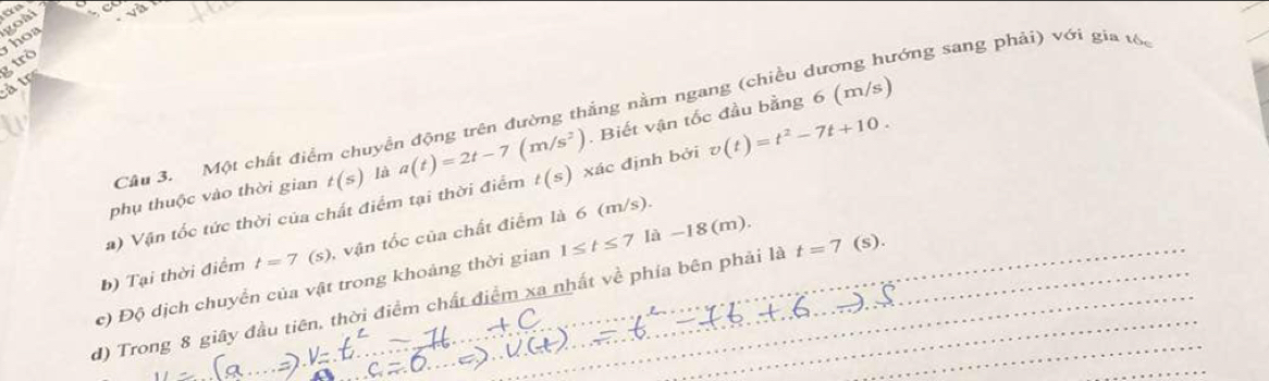 ho goài an 
trò 
ả tr 
Câu 3. Một chất điểm chuyền động trên đường thắng nằm ngang (chiều dương hướng sang phải) với gia tố 
. Biết vận tốc đầu bằng 6 (m/s) 
a) Vận tốc tức thời của chất điểm tại thời điểm a(t)=2t-7(m/s^2) t(s) xác định bởi v(t)=t^2-7t+10. 
phụ thuộc vào thời gian t(s) là 
b) Tại thời điểm t=7(s) , vận tốc của chất điểm là 6 (m/s). 
c) Độ dịch chuyển của vật trong khoảng thời gian 1≤ t≤ 7la-18(m). 
d) Trong 8 giây đầu tiên, thời điểm chất điểm xa nhất về phía bên phải là t=7 (s).