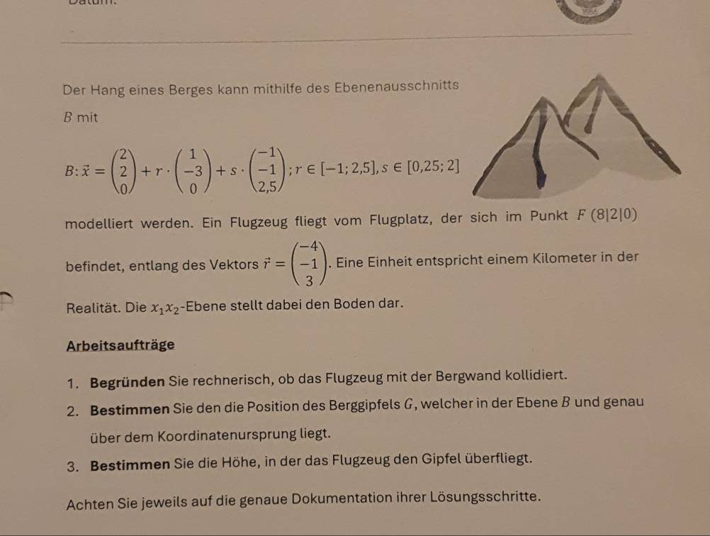 Der Hang eines Berges kann mithilfe des Ebenenausschnitt 
B mit
B:vector x=beginpmatrix 2 2 0endpmatrix +r· beginpmatrix 1 -3 0endpmatrix +s· beginpmatrix -1 -1 2,5endpmatrix; r∈ [-1;2,5], s∈ [0,25;2]
modelliert werden. Ein Flugzeug fliegt vom Flugplatz, der sich im Punkt F(8|2|0)
befindet, entlang des Vektors vector r=beginpmatrix -4 -1 3endpmatrix. Eine Einheit entspricht einem Kilometer in der 
Realität. Die x_1x_2 -Ebene stellt dabei den Boden dar. 
Arbeits aufträge 
1. Begründen Sie rechnerisch, ob das Flugzeug mit der Bergwand kollidiert. 
2. Bestimmen Sie den die Position des Berggipfels G, welcher in der Ebene B und genau 
über dem Koordinatenursprung liegt. 
3. Bestimmen Sie die Höhe, in der das Flugzeug den Gipfel überfliegt. 
Achten Sie jeweils auf die genaue Dokumentation ihrer Lösungsschritte.