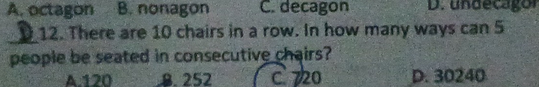 A. octagon B. nonagon C. decagon D. undecagor
_12. There are 10 chairs in a row. In how many ways can 5
people be seated in consecutive chairs?
A. 120 8. 252 C. 720 D. 30240