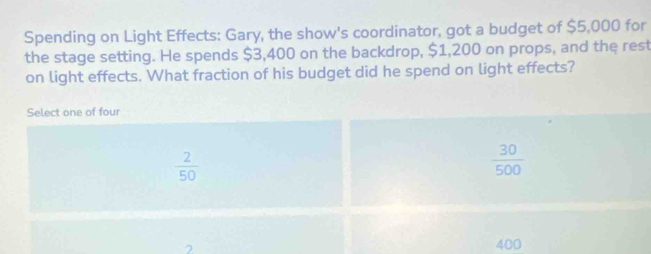 Spending on Light Effects: Gary, the show's coordinator, got a budget of $5,000 for
the stage setting. He spends $3,400 on the backdrop, $1,200 on props, and the rest
on light effects. What fraction of his budget did he spend on light effects?
Select one of four
 2/50 
 30/500 
400