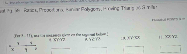 est Pg. 59 - Ratios, Proportions, Similar Polygons, Proving Triangles Similar 
POSSIBLE POINTS: 9.52
(For 8 - 11), use the measures given on the segment below.) 
8. XY : YZ 9. YZ : YZ 10. XY : XZ 11. XZ : YZ
8 4
X