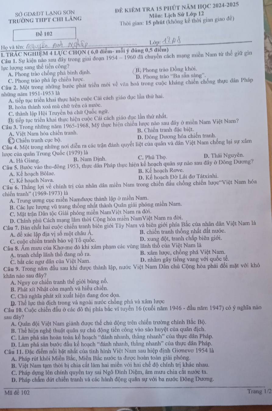 SỞ GD&ĐT LẠNG SƠN đẻ KIÊM TRA 15 phút năm HỌC 2024-2025
trườnG THPT CHI Lăng  Môn: Lịch Sử Lớp 12
Thời gian: 15 phút (không kể thời gian giao đề)
Đề 102
Lớp:
Họ và tên: /
I. TRÁC NGHIỆM 4 LỤC CHQN ( 6,0 điểm- mỗi ý đúng 0,5 điểm)
Câu 1. Sự kiện nào sau đây trong giai đoạn 1954 - 1960 đã chuyển cách mạng miền Nam từ thế giữ gin
lực lượng sang thế tiến công?
A. Phong trào chống phá bình định. B, Phong trào Đồng khởi.
C. Phong trào phá ấp chiến lược. D. Phong trào “Ba sẵn sàng”.
Câu 2. Một trong những bước phát triển mới về văn hoá trong cuộc kháng chiến chống thực dân Pháp
những năm 1951-1953 là
A. tiếp tục triển khai thực hiện cuộc Cải cách giáo dục lần thứ hai.
B. hoàn thành xoá mù chữ trên cả nước.
C. thành lập Hội Truyền bá chữ Quốc ngữ.
D tiếp tục triển khai thực hiện cuộc Cái cách giáo dục lần thứ nhất.
Câu 3. Trong những năm 1965-1968, Mỹ thực hiện chiến lược nào sau đây ở miền Nam Việt Nam?
A. Việt Nam hóa chiến tranh. B. Chiến tranh đặc biệt.
C Chiến tranh cục bộ. D. Đông Dương hóa chiến tranh.
Câu 4. Một trong những nơi diễn ra các trận đánh quyết liệt của quân và dân Việt Nam chống lại sự xâm
lược của quân Trung Quốc (1979) là
A. Hà Giang. B. Nam Đjnh. C. Phú Thọ. D. Thái Nguyên.
Câu 5. Bước vào thu-đông 1953, thực dân Pháp thực hiện kế hoạch quân sự nào sau đây ở Đông Dương?
A. Kế hoạch Bôlae. B. Kế hoạch Rơve.
C. Kế hoach Nava. D. Kể hoạch Đờ Lát đơ Tátxinhi.
Câu 6. Thắng lợi về chính trị của nhân dân miền Nam trong chiến đấu chống chiến lược“Việt Nam hóa
chiến tranh'' (1969-1973) là
A. Trung ương cục miền Namđược thành lập ở miền Nam.
B. Các lực lượng vũ trang thống nhất thành Quân giải phóng miền Nam.
C. Mặt trận Dân tộc Giải phóng miền NamViệt Nam ra đời.
D. Chính phủ Cách mạng lâm thời Cộng hòa miền NamViệt Nam ra đời.
Câu 7. Bản chất hai cuộc chiến tranh biên giới Tây Nam và biên giới phía Bắc của nhân dân Việt Nam là
A. để xác lập địa vị số một châu Á. B. chiến tranh thống nhất đất nước.
C. cuộc chiến tranh bảo vệ Tố quốc. D. xung đột, tranh chấp biên giới.
Câu 8. Ẩm mưu của Khơ-me đỏ khi xâm phạm các vùng lãnh thổ của Việt Nam là
A. tranh chấp lãnh thổ đang nổ ra. B. xâm lược, chống phá Việt Nam.
C. bắt các ngư dân của Việt Nam. D. nhằm gây tiếng vang với quốc tế.
Câu 9. Trong năm đầu sau khi được thành lập, nước Việt Nam Dân chủ Cộng hòa phải đối mặt với khó
khăn nào sau đây?
A. Nguy cơ chiến tranh thế giới bùng nổ.
B. Phát xít Nhật còn mạnh và hiểu chiến.
C. Chủ nghĩa phát xít xuất hiện đang đoe dọa.
D. Thế lực thù địch trong và ngoài nước chống phá và xâm lược
Câu 10. Cuộc chiến đấu ở các đô thị phía bắc vĩ tuyến 16 (cuối năm 1946 - đầu năm 1947) có ý nghĩa nào
sau đây?
A. Quân đội Việt Nam giành được thế chủ động trên chiến trường chính Bắc Bộ.
B. Thể hiện nghệ thuật quân sự chủ động tiến công vào sào huyệt của quân địch.
C. Làm phá sản hoàn toàn kế hoạch “đánh nhanh, thắng nhanh” của thực dân Pháp.
D. Làm phá sản bước đầu kế hoạch “đánh nhanh, thắng nhanh” của thực dân Pháp.
Câu 11. Đặc điểm nổi bật nhất của tình hình Việt Nam sau hiệp định Giơnevo 1954 là
A. Pháp rút khỏi Miền Bắc, Miền Bắc nước ta được hoàn toàn giải phóng.
B. Việt Nam tạm thời bị chia cắt làm hai miền với hai chế độ chính trị khác nhau.
C. Pháp dựng lên chính quyền tay sai Ngô Đình Diệm, âm mưu chia cắt nước ta.
D. Pháp chấm dứt chiến tranh và các hành động quân sự với ba nước Đông Dương.
Mã đê 102 Trang 1/2