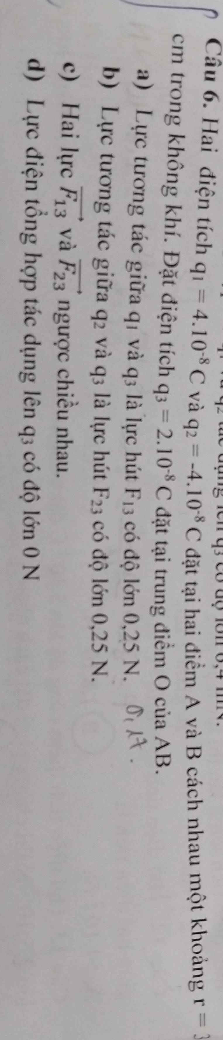 Hai điện tích q_1=4.10^(-8)C và q_2=-4.10^(-8)C đặt tại hai điểm A và B cách nhau một khoảng r=3
cm trong không khí. Đặt điện tích q_3=2.10^(-8)C đặt tại trung điểm O của AB.
a) Lực tương tác giữa q1 và q3 là lực hút F_13 có độ lớn 0,25 N.
b) Lực tương tác giữa q2 và q3 là lực hút F_23 có độ lớn 0,25 N.
c) Hai lực vector F_13 và vector F_23 ngược chiều nhau.
d) Lực điện tổng hợp tác dụng lên q3 có độ lớn 0 N
