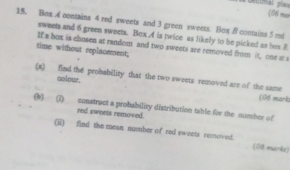 decimal place 
(06 mưr 
15. Box A contains 4 red sweets and 3 green sweets. Box B contains 5 red 
sweets and 6 green sweets. Box A is twice as likely to be picked as box 8. 
If a box is chosen at random and two sweets are removed from it, one at a 
time without replacement; 
(a) find the probability that the two sweets removed are of the same 
colour. 
(06 mark 
(b) (i) construct a probability distribution table for the number of 
red sweets removed. 
(ii) find the mean number of red sweets removed. (06 marks)