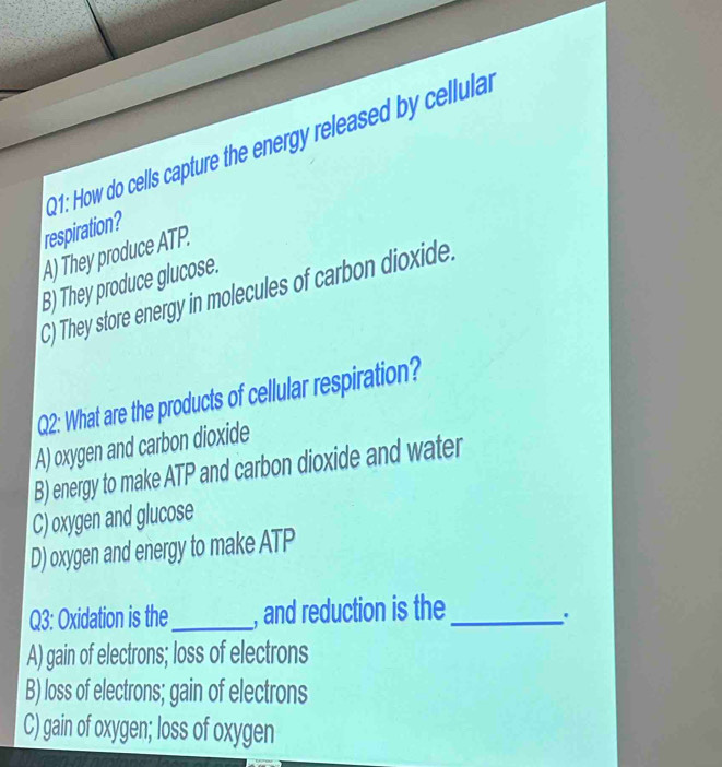 How do cells capture the energy released by cellulal
respiration?
A) They produce ATP.
B) They produce glucose.
C) They store energy in molecules of carbon dioxide.
Q2: What are the products of cellular respiration?
A) oxygen and carbon dioxide
B) energy to make ATP and carbon dioxide and water
C) oxygen and glucose
D) oxygen and energy to make ATP
Q3: Oxidation is the_ , and reduction is the_
'
A) gain of electrons; loss of electrons
B) loss of electrons; gain of electrons
C) gain of oxygen; loss of oxygen