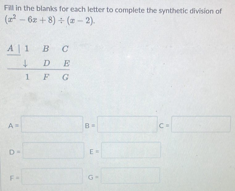 Fill in the blanks for each letter to complete the synthetic division of
(x^2-6x+8)/ (x-2). 
beginarrayr A|1BC □ BC □ D downarrow DE hline  1FGendarray
A=□ B=□ C=□
D=□ E=□
F=□ G=□