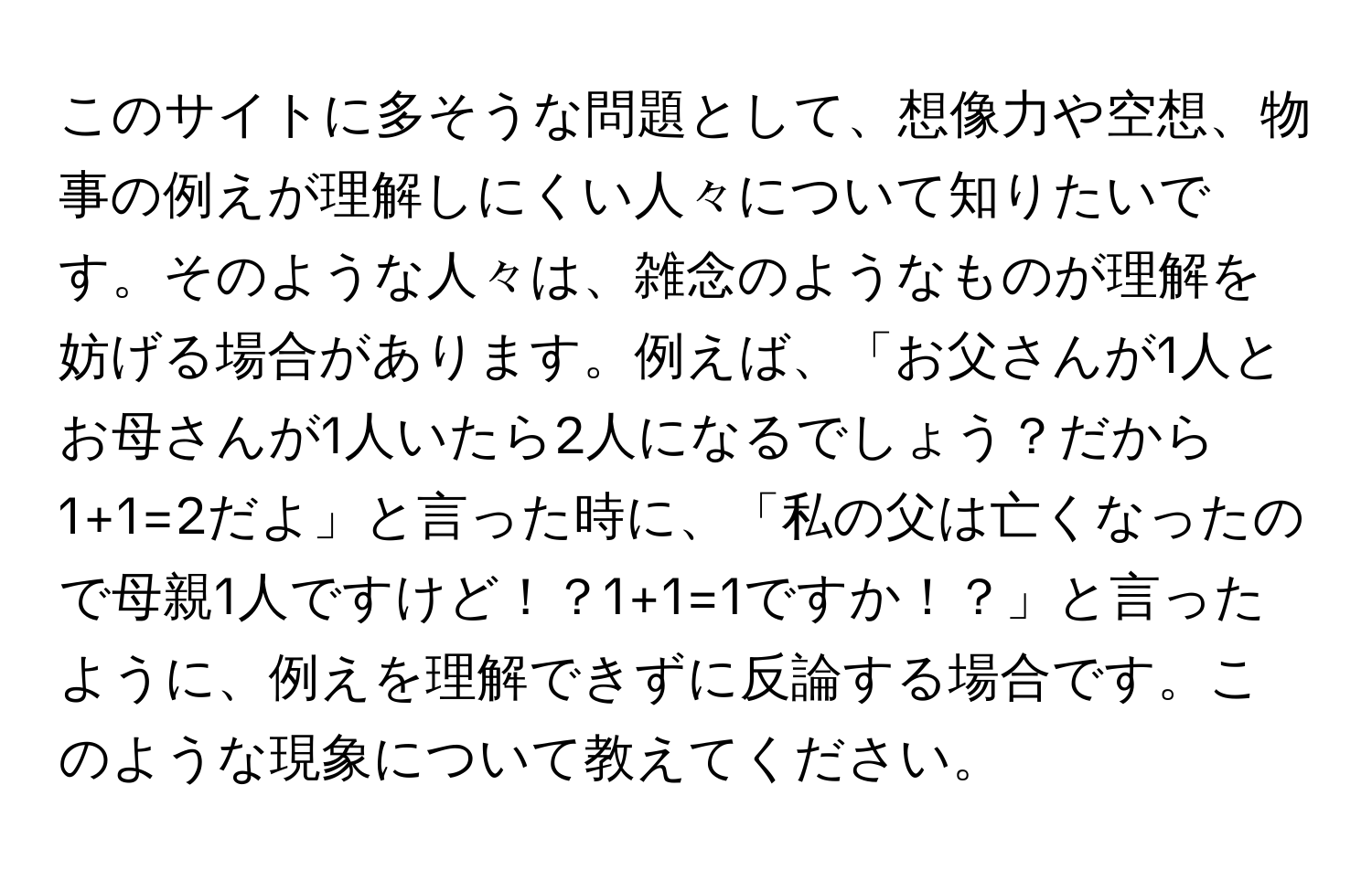 このサイトに多そうな問題として、想像力や空想、物事の例えが理解しにくい人々について知りたいです。そのような人々は、雑念のようなものが理解を妨げる場合があります。例えば、「お父さんが1人とお母さんが1人いたら2人になるでしょう？だから1+1=2だよ」と言った時に、「私の父は亡くなったので母親1人ですけど！？1+1=1ですか！？」と言ったように、例えを理解できずに反論する場合です。このような現象について教えてください。