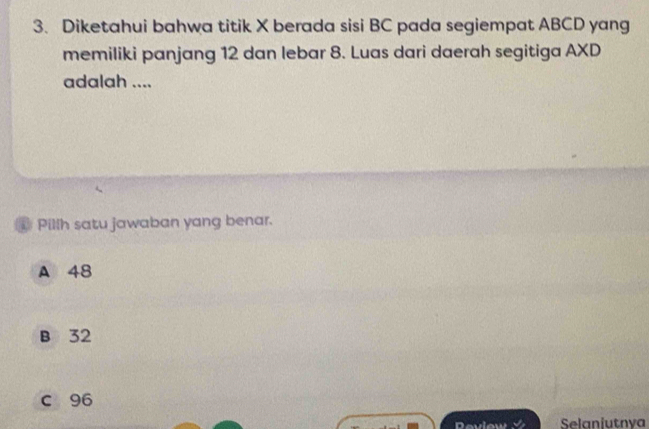 Diketahui bahwa titik X berada sisi BC pada segiempat ABCD yang
memiliki panjang 12 dan lebar 8. Luas dari daerah segitiga AXD
adalah ....
Pillh satu jawaban yang benar.
A 48
B 32
c 96
Deview Selaniutnya