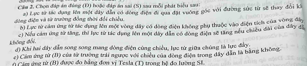 Chọn đáp án đúng (Đ) hoặc đáp án sai (S) sau mỗi phát biểu sau: 
a) Lực từ tác dụng lên một dây dẫn có dòng điện đi qua đặt vuông góc với đường sức từ sẽ thay đổi kể 
dòng điện và từ trường đồng thời đổi chiều. 
b) Lực từ cảm ứng từ tác dụng lên một vòng dây có dòng điện không phụ thuộc vào diện tích của vòng dây
c) Nếu cảm ứng từ tăng, thi lực từ tác dụng lên một dây dẫn có dòng điện sẽ tăng nếu chiều dài của dây dặ 
không đổi. 
d) Khi hai dây dẫn song song mang dòng điện cùng chiều, lực từ giữa chúng là lực đẫy. 
e) Cảm ứng từ (B) của từ trường trái ngược với chiều của dòng điện trong dây dẫn là bằng không. 
f Cảm ứng từ (B) được đo bằng đơn vị Tesla (T) trong hệ đo lường SI.