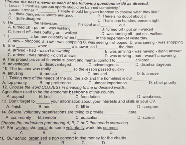 Choose the best answer to each of the following questions or do as directed.
5. Lucas: "I think dangerous sports should be banned completely."
Lucas' brother: "_ . People should be given freedom to choose what they like."
A. I think dangerous sports are good B. There's no doubt about it
C. I quite disagree D. That's one hundred percent right
6. He _the television, _his coat and out.
A. turned off - put on - was walking
_
C. turned off - was putting on - walked B. turned off - put on - walked
D. was turning off - put on - walked
7.1_ a famous celebrity when I _in the supermarket yesterday.
A. saw - shopped B. saw - was shopping C. was seeing - shopped D. was seeing - was shopping
_
8. She _when I _a shower, so I the door.
A. arrived - had - wasn't answering B. was arriving - was having - didn't answer
C. arrived - was having - didn't answer D. was arriving - had - wasn't answering
_
9. This project provided financial support and mental comfort to children.
A. advantaged B. disadvantaged C. advantageous D. disadvantageous
10. The teacher was really _so the lesson passed quickly
A. amusing B. amuse C. amused D. to amuse
11. Taking care of the needs of the old, the sick and the homeless is our _.
A. top priority B. top preference C. utmost importance D. chief priority
12. Choose the word CLOSEST in meaning to the underlined words.
Agriculture used to be the economic backbone of this country.
A. aspect B. field C. foundation D. weakness
13. Don't forget to _your information about your interests and skills in your CV.
A. finish B. add C. fill in D. compare
14. Several voluntary organisations are trying to provide_ care.
A. community B. remote C. education D. school
Choose the underlined part among A, B, C or D that needs correcting
15. She wishes she could do some voluntarily work this summer.
A B C D
16. Our school organised a pop concert to rise money for the charity.
A B C D