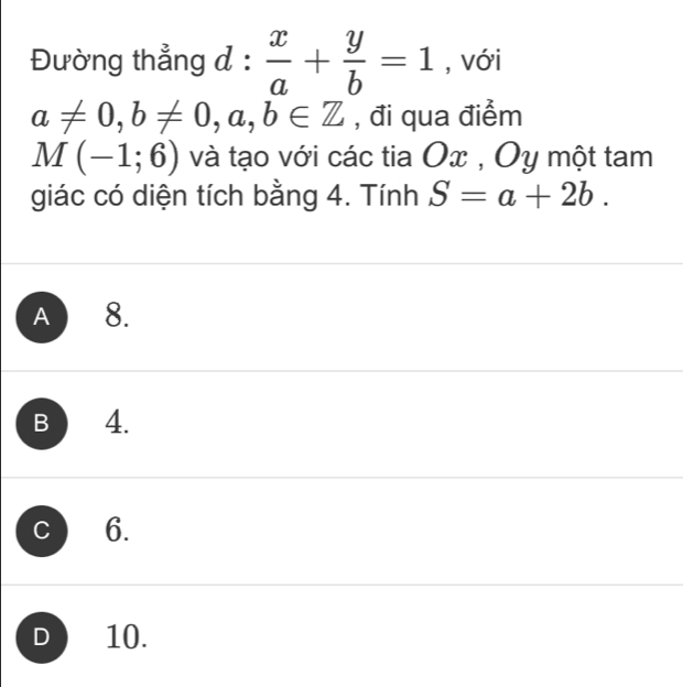 Đường thẳng đ :  x/a + y/b =1 , với
a!= 0, b!= 0, a, b∈ Z , đi qua điểm
M(-1;6) và tạo với các tia Ox , Oy một tam
giác có diện tích bằng 4. Tính S=a+2b.
A 8.
B 4.
C 6.
D 10.