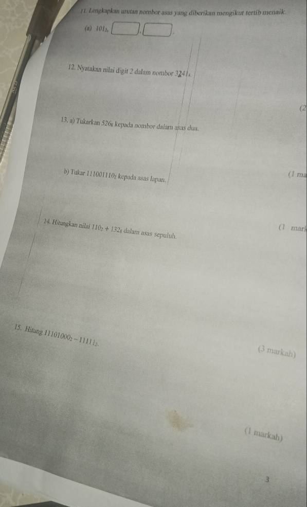 Lengkapkan urutan nombor asas yang diberikan mengikut tertib menaik. 
(a) 1012
12. Nyatakan nilai digit 2 dalam nombor 3241
(2 

3.1 a) Tukarkan 526ş kepada nombor dalam asas dua. 
(1 ma 
b) Tukar 111001110₂ kepada asas Iapan. 
(1 mar) 
14. Hitungkan nilai 110_2+132_t dalam asas sepuluh. 
15. Hitung 111010002 ~ 11111
(3 markah) 
(1 markah) 
3