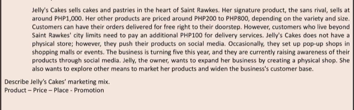 Jelly's Cakes sells cakes and pastries in the heart of Saint Rawkes. Her signature product, the sans rival, sells at 
around PHP1,000. Her other products are priced around PHP200 to PHP800, depending on the variety and size. 
Customers can have their orders delivered for free right to their doorstep. However, customers who live beyond 
Saint Rawkes' city limits need to pay an additional PHP100 for delivery services. Jelly's Cakes does not have a 
physical store; however, they push their products on social media. Occasionally, they set up pop-up shops in 
shopping malls or events. The business is turning five this year, and they are currently raising awareness of their 
products through social media. Jelly, the owner, wants to expand her business by creating a physical shop. She 
also wants to explore other means to market her products and widen the business's customer base. 
Describe Jelly's Cakes’ marketing mix. 
Product - Price - Place - Promotion