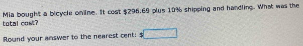 Mia bought a bicycle online. It cost $296.69 plus 10% shipping and handling. What was the 
total cost? 
Round your answer to the nearest cent: $□