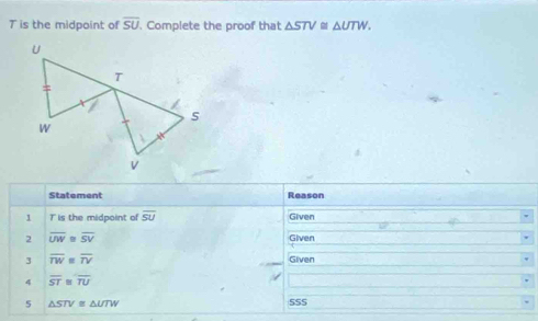 T is the midpoint of overline SU. Complete the proof that △ STV≌ △ UTW. 
Statement Reason 
1 T is the midpoint of overline SU Given 
2 overline UW overline SV Given 
3 overline TW overline TV Given 
4 overline ST overline TU
5 △ STV≌ △ UTW 555