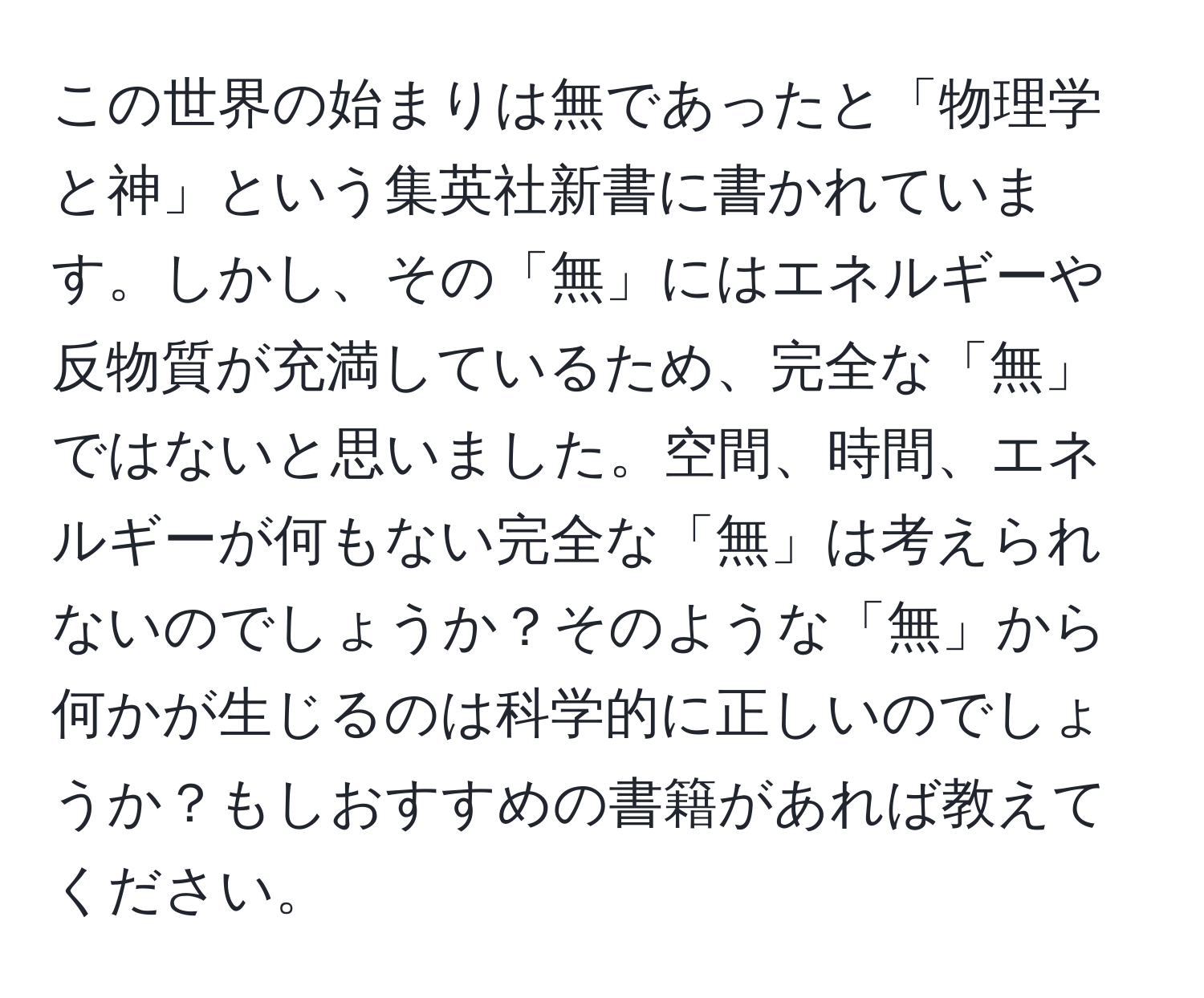 この世界の始まりは無であったと「物理学と神」という集英社新書に書かれています。しかし、その「無」にはエネルギーや反物質が充満しているため、完全な「無」ではないと思いました。空間、時間、エネルギーが何もない完全な「無」は考えられないのでしょうか？そのような「無」から何かが生じるのは科学的に正しいのでしょうか？もしおすすめの書籍があれば教えてください。