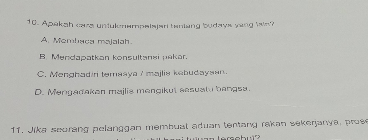 Apakah cara untukmempelajari tentang budaya yang lain?
A. Membaca majalah.
B. Mendapatkan konsultansi pakar.
C. Menghadiri temasya / majlis kebudayaan.
D. Mengadakan majlis mengikut sesuatu bangsa.
11. Jika seorang pelanggan membuat aduan tentang rakan sekerjanya, prose
w a n tersebut?