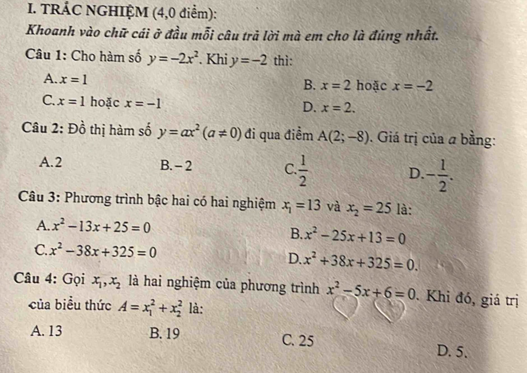 TRÁC NGHIỆM (4,0 điểm):
Khoanh vào chữ cái ở đầu mỗi câu trả lời mà em cho là đúng nhất.
Câu 1: Cho hàm số y=-2x^2. Khi y=-2 thì:
A. x=1
B. x=2 hoặc x=-2
C. x=1 hoặc x=-1
D. x=2. 
Câu 2: Đồ thị hàm số y=ax^2(a!= 0) đi qua điểm A(2;-8). Giá trị của a bằng:
A. 2 B. - 2 C.  1/2  D. - 1/2 . 
Câu 3: Phương trình bậc hai có hai nghiệm x_1=13 và x_2=25 là:
A. x^2-13x+25=0
B. x^2-25x+13=0
C. x^2-38x+325=0
D. x^2+38x+325=0. 
Câu 4: Gọi x_1, x_2 là hai nghiệm của phương trình x^2-5x+6=0. Khi đó, giá trị
của biểu thức A=x_1^2+x_2^2 là:
A. 13 B. 19 C. 25
D. 5.