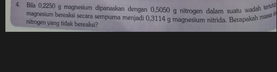 Bila 0,2250 g magnesium dipanaskan dengan 0,5050 g nitrogen dalam suatu wadah tertutup 
magnesium bereaksi secara sempurna menjadi 0,3114 g magnesium nitrida. Berapakah massa sis 
nitrogen yang tidak bereaksi?