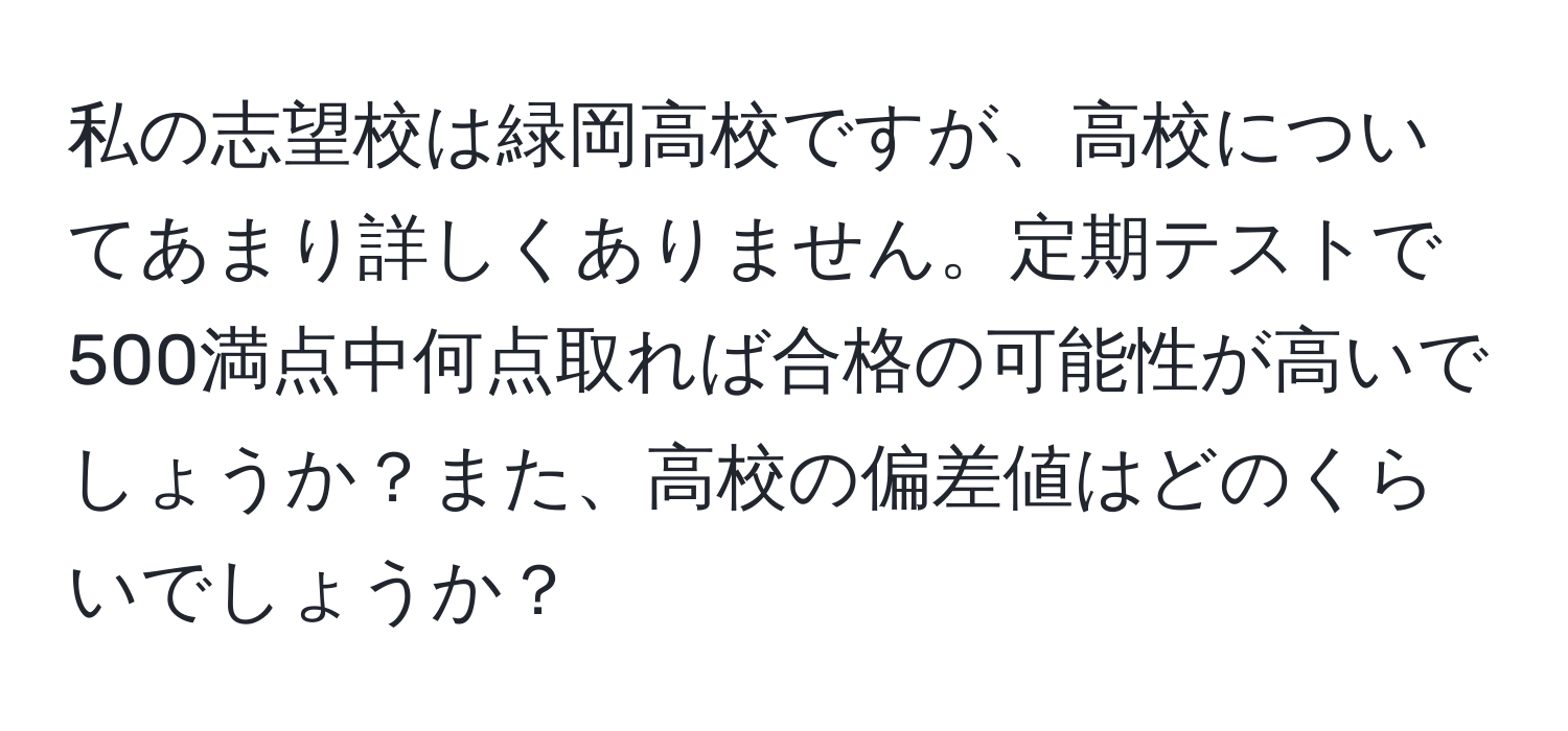 私の志望校は緑岡高校ですが、高校についてあまり詳しくありません。定期テストで500満点中何点取れば合格の可能性が高いでしょうか？また、高校の偏差値はどのくらいでしょうか？