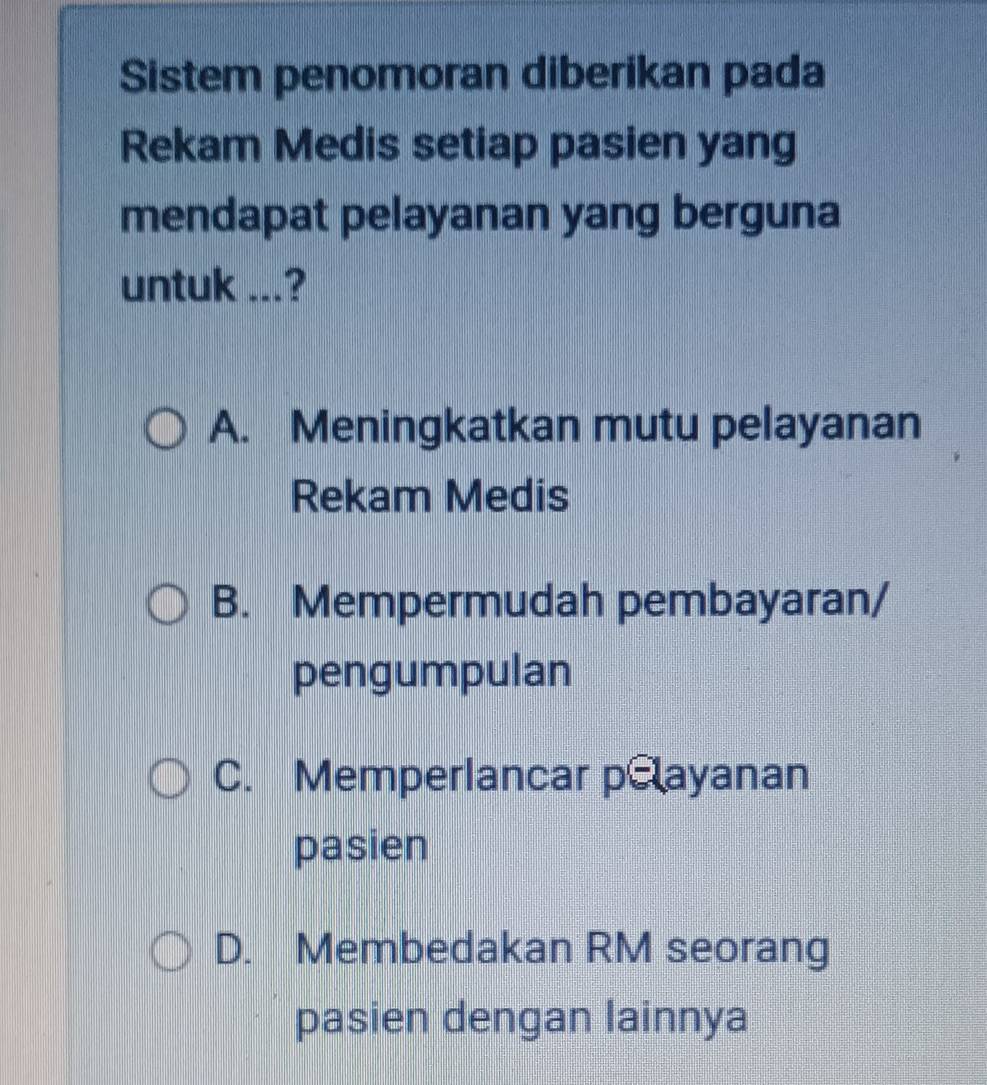 Sistem penomoran diberikan pada
Rekam Medis setiap pasien yang
mendapat pelayanan yang berguna
untuk ...?
A. Meningkatkan mutu pelayanan
Rekam Medis
B. Mempermudah pembayaran/
pengumpulan
C. Memperlancar pelayanan
pasien
D. Membedakan RM seorang
pasien dengan lainnya