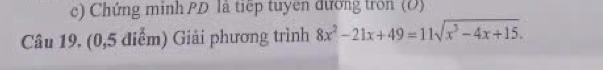 Chứng minh PD là tiếp tuyên đương tron (Đ)
Câu 19. (0,5 điểm) Giải phương trình 8x^2-21x+49=11sqrt(x^3-4x+15).