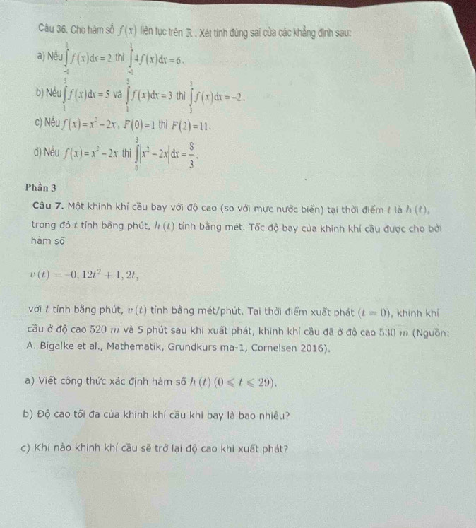 Câu 36, Cho hàm số f(x) liên tục trên R , Xét tính đùng sai của các khẳng định sau:
a) Nế frac ∈t _-t^2^1f(x)dx=2 thi ∈tlimits _(-1)^14f(x)dx=6.
b) Nếu ∈tlimits _1^(af(x)dx=5 và ∈tlimits _1^5f(x)dx=3 thi ∈tlimits _3^5f(x)dx=-2.
c) Nều f(x)=x^2)-2x,F(0)=1 thì F(2)=11.
d) Nếu f(x)=x^2-2x thi ∈tlimits _0^(3|x^2)-2x|dx= 8/3 .
Phần 3
Câu 7. Một khinh khí cầu bay với độ cao (so với mực nước biển) tại thời điểm / là h(t),
trong đó t tính bằng phút, h(t) tính bằng mét. Tốc độ bay của khinh khí cầu được cho bởi
hàm số
v(t)=-0,12t^2+1,2t,
với / tính bằng phút, v(t) tính bằng mét/phút. Tại thời điểm xuất phát (t=0) , khinh khí
cầu ở độ cao 520 m và 5 phút sau khi xuất phát, khính khí cầu đã ở độ cao 530 m (Nguồn:
A. Bigalke et al., Mathematik, Grundkurs ma-1, Cornelsen 2016).
a) Viết công thức xác định hàm số h(t)(0≤slant t≤slant 29).
b) Độ cao tối đa của khinh khí cầu khi bay là bao nhiêu?
c) Khí nào khinh khí cầu sẽ trở lại độ cao khi xuất phát?