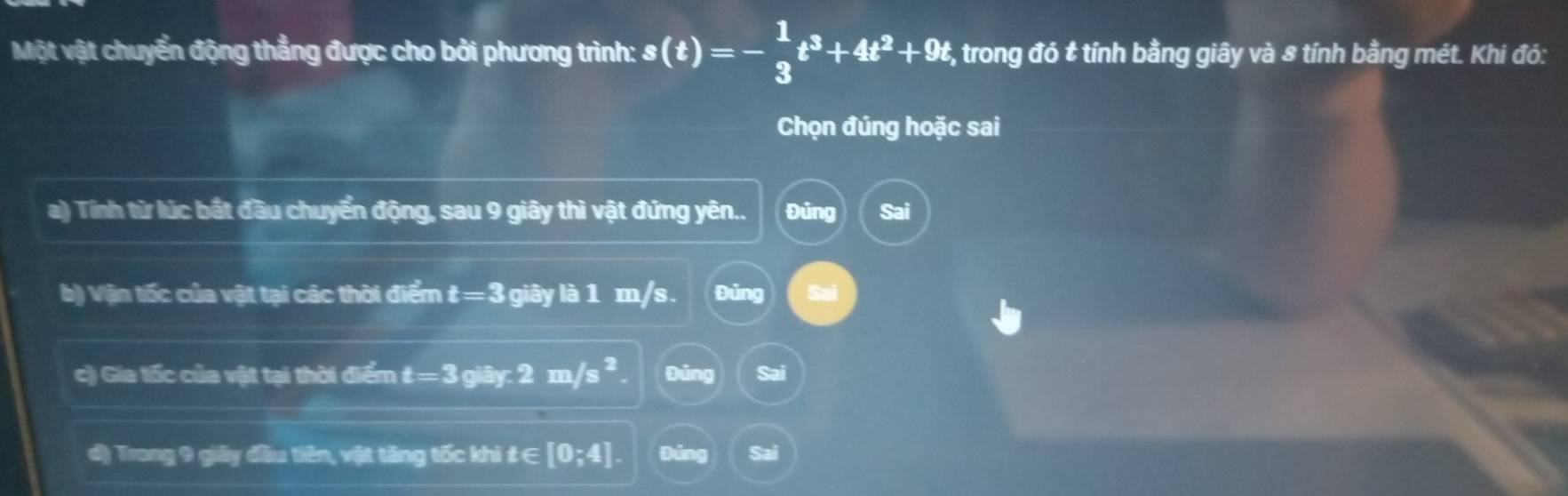 Một vật chuyển động thẳng được cho bởi phương trình: s(t)=- 1/3 t^3+4t^2+9t #, trong đó & tính bằng giây và 8 tính bằng mét. Khi đó:
Chọn đúng hoặc sai
a) Tính từ lúc bắt đầu chuyển động, sau 9 giây thì vật đứng yên.. Đủng Sai
b) Vận tốc của vật tại các thời điểm t=3 giây là 1 m/s. Đủng Sal
c) Gia tốc của vật tại thời điểm t=3 giây r.2m/s^2 Đảng
d) Trong 9 giảy đầu tiên, vật tăng tốc khi £ ∈ [0;4]. Đúng