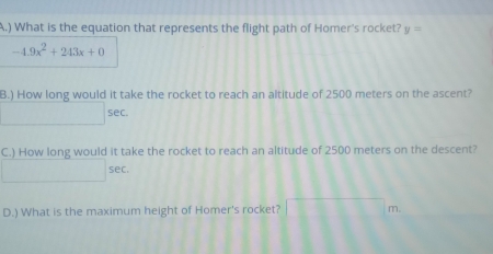 ) What is the equation that represents the flight path of Homer's rocket? y=
-4.9x^2+243x+0
B.) How long would it take the rocket to reach an altitude of 2500 meters on the ascent?
□ sec. 
C.) How long would it take the rocket to reach an altitude of 2500 meters on the descent?
□ sec. 
D.) What is the maximum height of Homer's rocket? □ m.