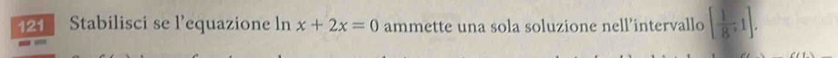121 Stabilisci se l’equazione ln x+2x=0 ammette una sola soluzione nell’intervallo [ 1/8 ,1].