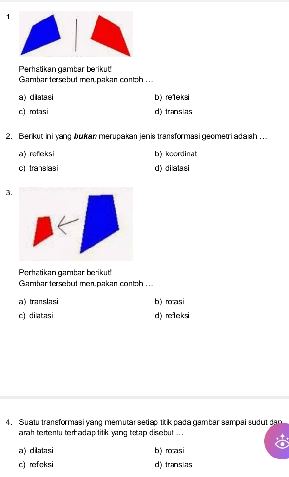 Perhatikan gambar berikut!
Gambar tersebut merupakan contoh ...
a) dilatasi b) refleksi
c) rotasi d) translasi
2. Berikut ini yang bukan merupakan jenis transformasi geometri adalah …
a) refleksi b) koordinat
c) translasi d) dilatasi
3.
Perhatikan gambar berikut!
Gambar tersebut merupakan contoh ...
a) translasi b) rotasi
c) dilatasi d) refleksi
4. Suatu transformasi yang memutar setiap titik pada gambar sampai sudut dan
arah tertentu terhadap titik yang tetap disebut ...
a) dilatasi b) rotasi
c) refleksi d) translasi