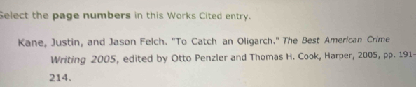 Select the page numbers in this Works Cited entry. 
Kane, Justin, and Jason Felch. "To Catch an Oligarch." The Best American Crime 
Writing 2005, edited by Otto Penzler and Thomas H. Cook, Harper, 2005, pp. 191- 
214.