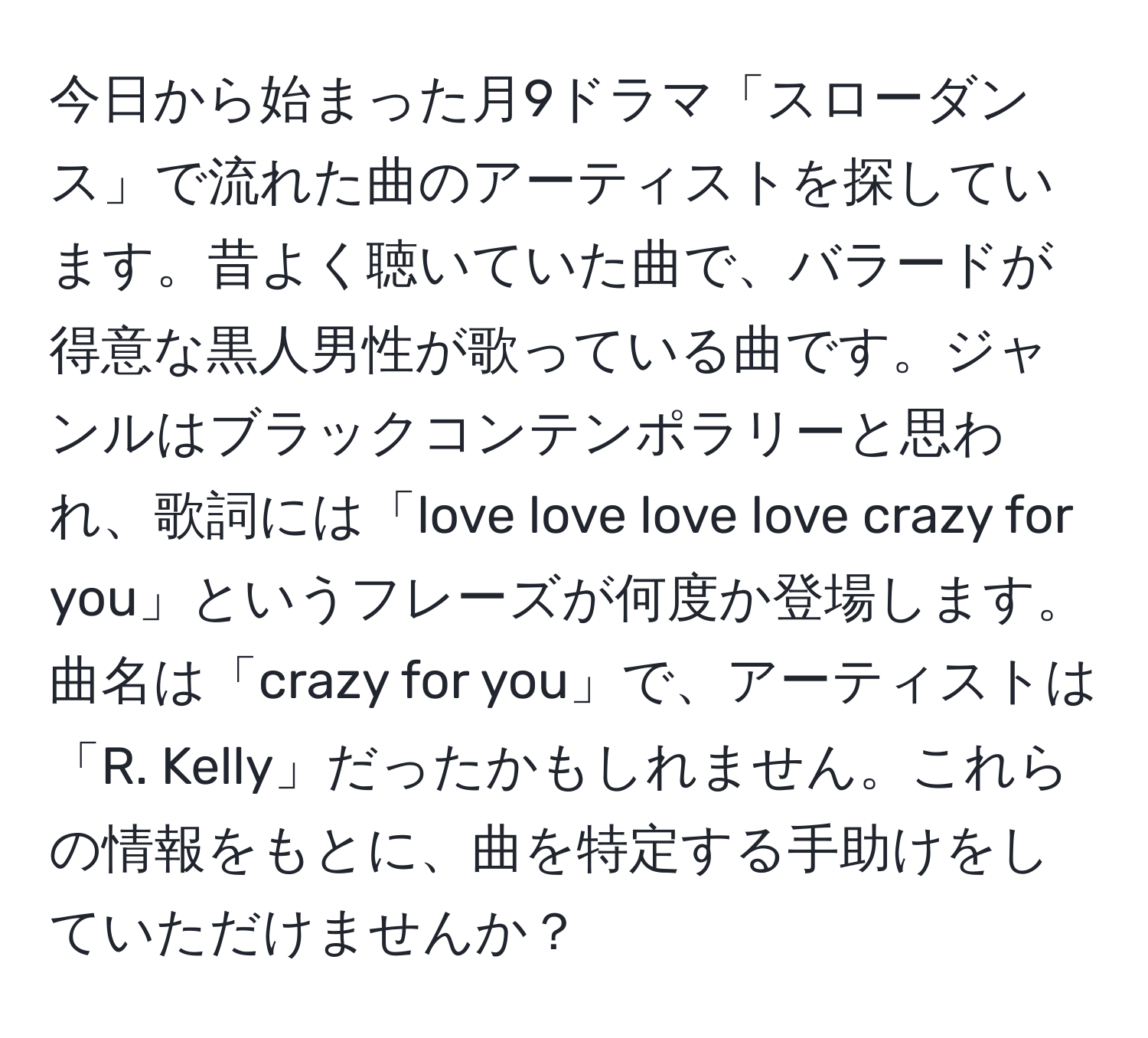 今日から始まった月9ドラマ「スローダンス」で流れた曲のアーティストを探しています。昔よく聴いていた曲で、バラードが得意な黒人男性が歌っている曲です。ジャンルはブラックコンテンポラリーと思われ、歌詞には「love love love love crazy for you」というフレーズが何度か登場します。曲名は「crazy for you」で、アーティストは「R. Kelly」だったかもしれません。これらの情報をもとに、曲を特定する手助けをしていただけませんか？
