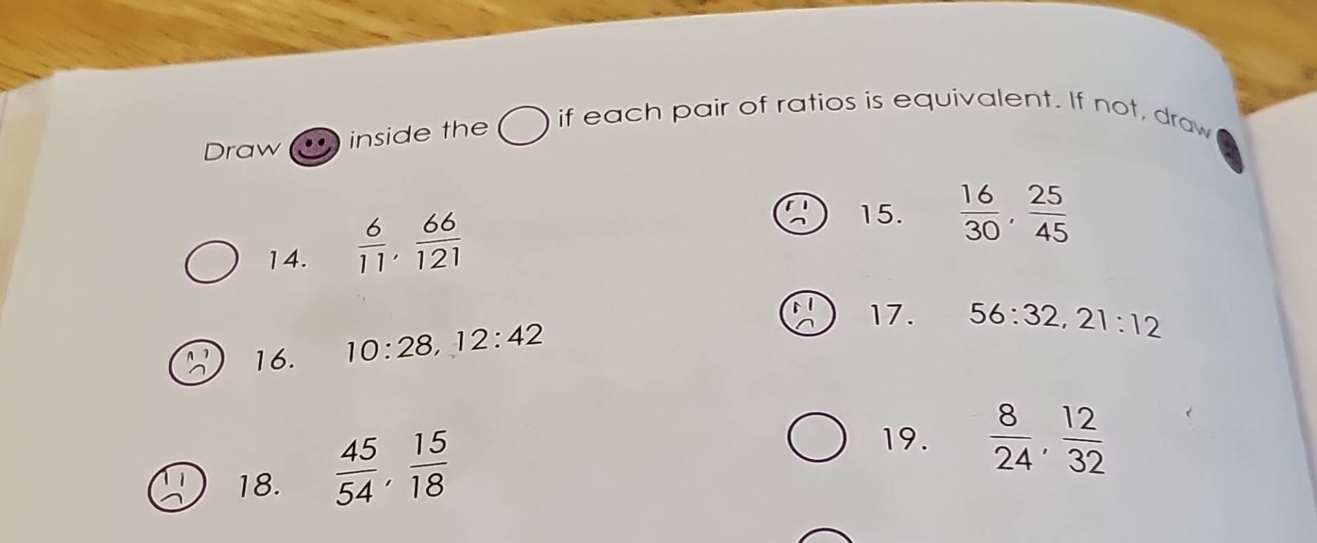 Draw inside the if each pair of ratios is equivalent. If not, draw 
14.  6/11 ,  66/121 
15.  16/30 ,  25/45 
16. 10:28 12:42
17. 56:32, 21:12
19.  8/24 ,  12/32 
18.
 45/54 ,  15/18 