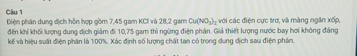 Điện phân dung dịch hỗn hợp gồm 7,45 gam KCl và 28, 2 gam Cu(NO_3)_2 với các điện cực trơ, và màng ngăn xốp, 
đến khí khối lượng dung dịch giảm đi 10,75 gam thì ngừng điện phân. Giả thiết lượng nước bay hơi không đáng 
kế và hiệu suất điện phân là 100%. Xác định số lượng chất tan có trong dung dịch sau điện phân.