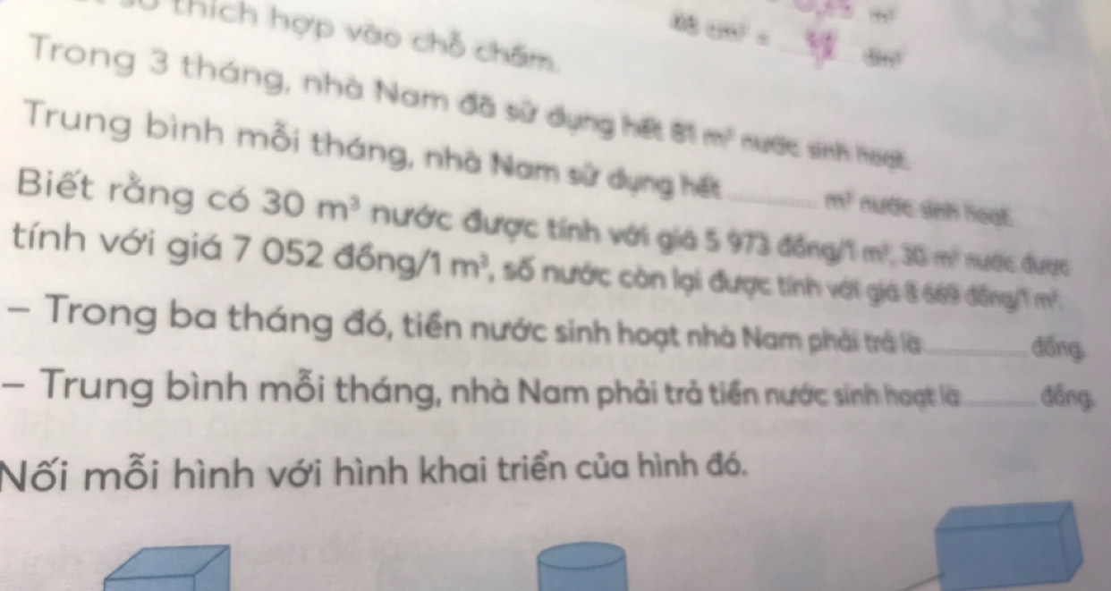 thích hợp vào chỗ chấm 
88cm°)= ,, 
Trong 3 tháng, nhà Nam đã sử dụng hết ớ1 m^2 nước sinh loạt. 
Trung bình mỗi tháng, nhà Nam sử dụng hết nược ảnh hoạt.
m^2
Biết rằng có 30m^3 nước được tính với giá 5 973 đồng/1 m^2, 30m^2 nược được 
tính với giá 7 052 đồ ng/1m^2 , số nước còn lại được tính với giá 3 669 đồng /1 m². 
- Trong ba tháng đó, tiền nước sinh hoạt nhà Nam phải trả là _dồng, 
- Trung bình mỗi tháng, nhà Nam phải trả tiền nước sinh hoạt là_ đồng. 
Nối mỗi hình với hình khai triển của hình đó.