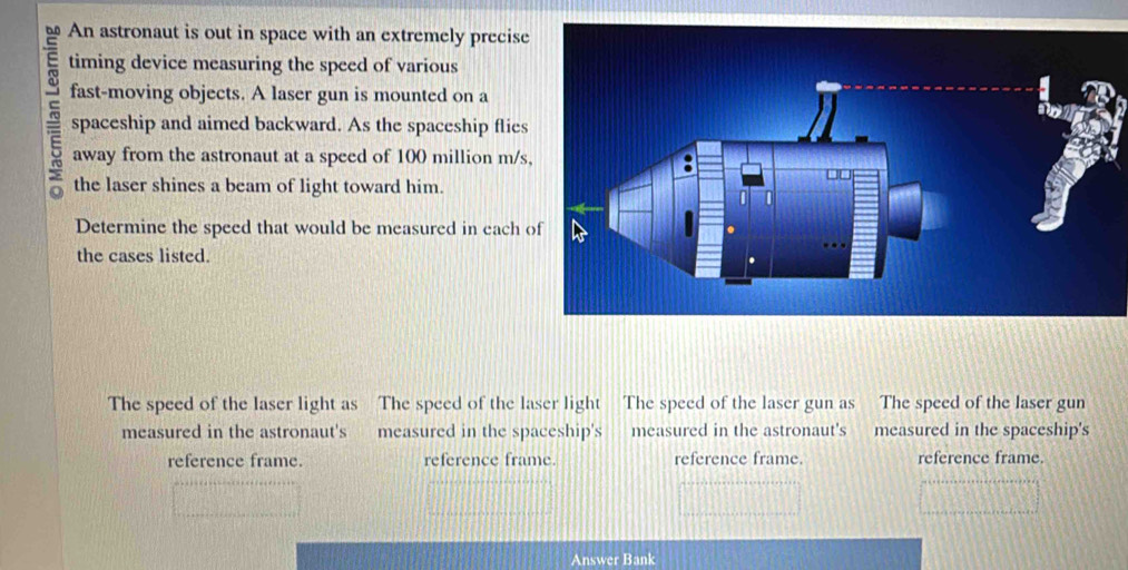 □.0 An astronaut is out in space with an extremely precise
timing device measuring the speed of various
fast-moving objects. A laser gun is mounted on a
spaceship and aimed backward. As the spaceship flies
o away from the astronaut at a speed of 100 million m/s
the laser shines a beam of light toward him.
Determine the speed that would be measured in each 
the cases listed.
The speed of the laser light as The speed of the laser light The speed of the laser gun as The speed of the laser gun
measured in the astronaut's measured in the spaceship's measured in the astronaut's measured in the spaceship's
reference frame. reference frame. reference frame. reference frame.
Answer Bank