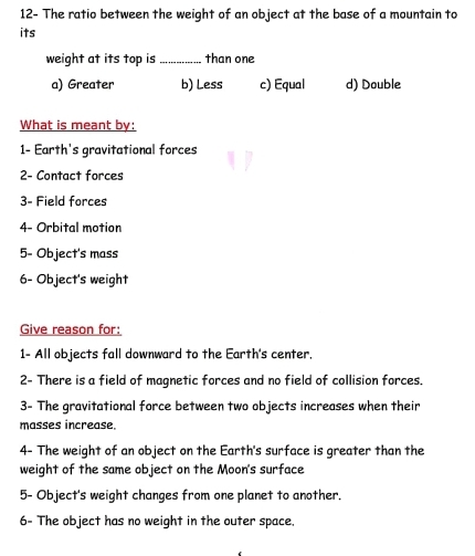 12- The ratio between the weight of an object at the base of a mountain to
its
weight at its top is _than one
a) Greater b) Less c) Equal d) Double
What is meant by:
1- Earth's gravitational forces
2- Contact forces
3- Field forces
4- Orbital motion
5- Object's mass
6- Object's weight
Give reason for:
1- All objects fall downward to the Earth's center.
2- There is a field of magnetic forces and no field of collision forces.
3- The gravitational force between two objects increases when their
masses increase.
4- The weight of an object on the Earth's surface is greater than the
weight of the same object on the Moon's surface
5- Object's weight changes from one planet to another.
6- The object has no weight in the outer space.