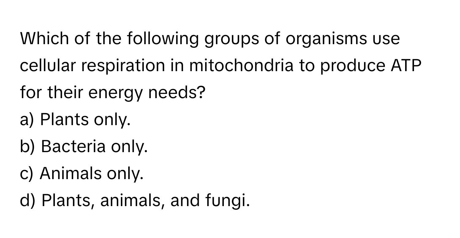 Which of the following groups of organisms use cellular respiration in mitochondria to produce ATP for their energy needs? 

a) Plants only. 
b) Bacteria only. 
c) Animals only. 
d) Plants, animals, and fungi.