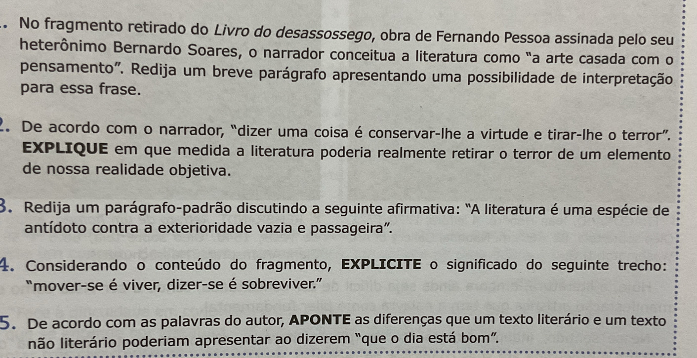 No fragmento retirado do Livro do desassossego, obra de Fernando Pessoa assinada pelo seu 
heterônimo Bernardo Soares, o narrador conceitua a literatura como "a arte casada com o 
pensamento". Redija um breve parágrafo apresentando uma possibilidade de interpretação 
para essa frase. 
2. De acordo com o narrador, “dizer uma coisa é conservar-lhe a virtude e tirar-lhe o terror”. 
EXPLIQUE em que medida a literatura poderia realmente retirar o terror de um elemento 
de nossa realidade objetiva. 
3. Redija um parágrafo-padrão discutindo a seguinte afirmativa: "A literatura é uma espécie de 
antídoto contra a exterioridade vazia e passageira". 
4. Considerando o conteúdo do fragmento, EXPLICITE o significado do seguinte trecho: 
"mover-se é viver, dizer-se é sobreviver.” 
5. De acordo com as palavras do autor, APONTE as diferenças que um texto literário e um texto 
não literário poderiam apresentar ao dizerem “que o dia está bom”.