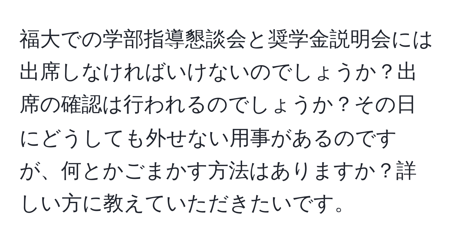 福大での学部指導懇談会と奨学金説明会には出席しなければいけないのでしょうか？出席の確認は行われるのでしょうか？その日にどうしても外せない用事があるのですが、何とかごまかす方法はありますか？詳しい方に教えていただきたいです。