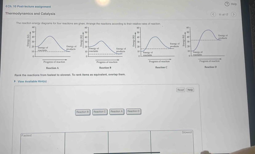 17
The reaction energy diagrams for four reactions are given. Arrange the reactions according to their relative rates of reaction.
60
60
60
60
50
50
50
50
40
40
40
40 products Energy of
30 30 30 - Energy of B 30
Energy of 20 Energy of Energy of 20 products 20
20 Energy of products reactants products 10
10
10 reactants 10 Energy of 
Energy of
0 reactant reactants
0
0
0 
Progress of reaction Progress of reaction Progress of reaction Progress of reaction 
Reaction A Reaction B Reaction C Rleaction D 
Rank the reactions from fastest to slowest. To rank items as equivalent, overlap them. 
View Available Hint(s) 
Reset Help 
Reaction B Reaction C Reaction A Reaction D 
Slowest 
Fastest