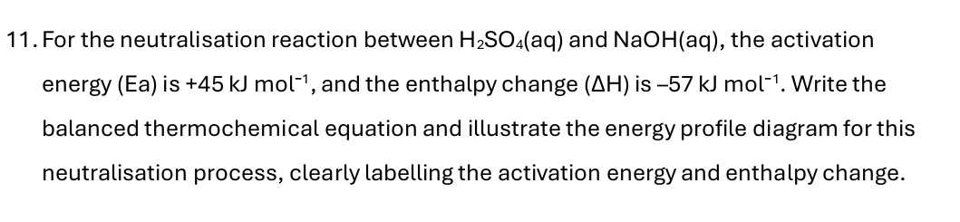 For the neutralisation reaction between H_2SO_4(aq) and NaOH(aq), the activation 
energy (Ea) is +45kJmol^(-1) , and the enthalpy change (ΔH) is -57kJmol^(-1). Write the 
balanced thermochemical equation and illustrate the energy profile diagram for this 
neutralisation process, clearly labelling the activation energy and enthalpy change.