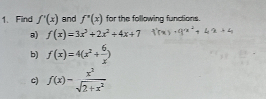 Find f'(x) and f''(x) for the following functions. 
a) f(x)=3x^3+2x^2+4x+7
b) f(x)=4(x^2+ 6/x )
c) f(x)= x^2/sqrt(2+x^2) 