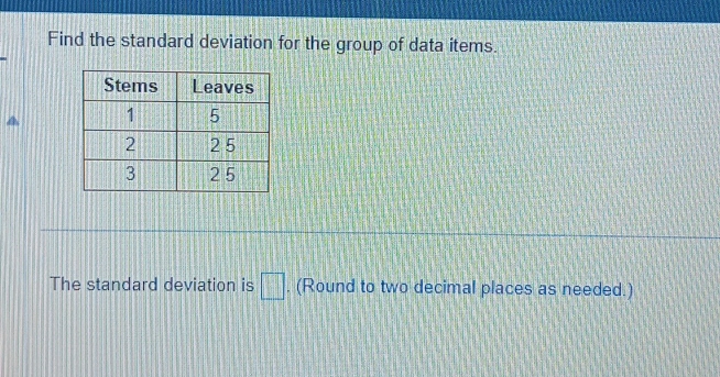 Find the standard deviation for the group of data items. 
a 
The standard deviation is □. (Round to two decimal places as needed.)