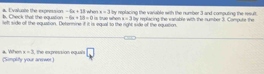 Evaluate the expression -6x+18 when x=3 by replacing the variable with the number 3 and computing the result. 
b. Check that the equation -6x+18=0 is true when x=3 by replacing the variable with the number 3. Compute the 
left side of the equation. Determine if it is equal to the right side of the equation. 
a. When x=3 , the expression equals 
(Simplify your answer.)